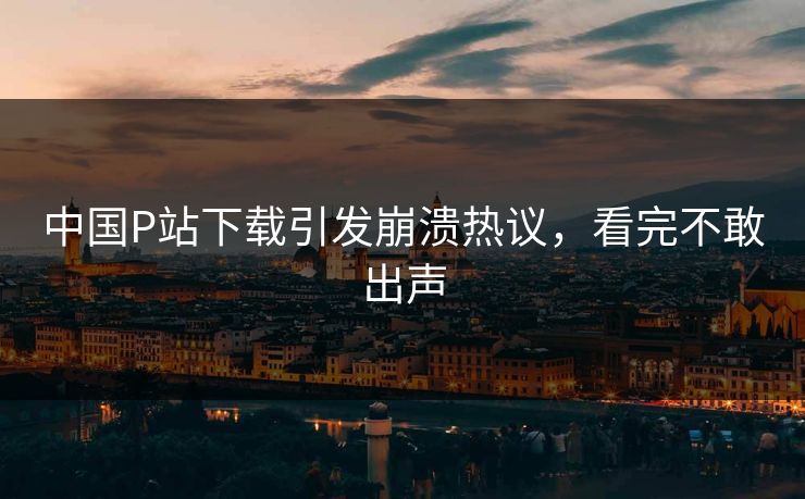 中国P站下载引发崩溃热议，看完不敢出声