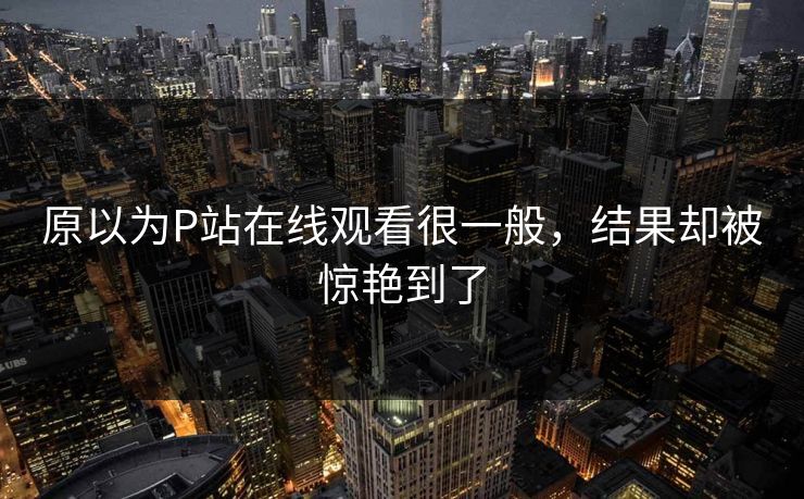 原以为P站在线观看很一般，结果却被惊艳到了