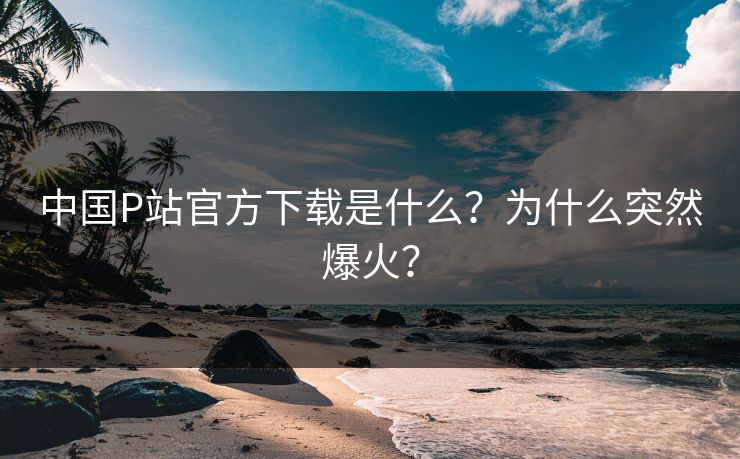 中国P站官方下载是什么？为什么突然爆火？
