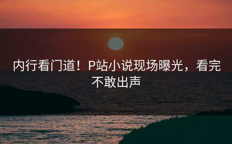 内行看门道！P站小说现场曝光，看完不敢出声