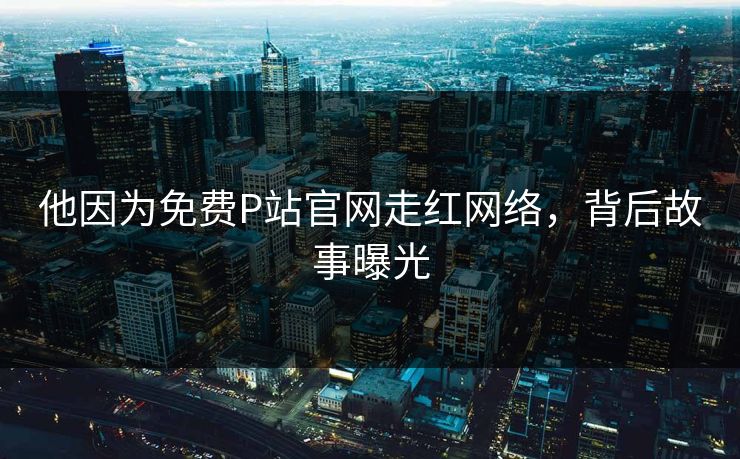 他因为免费P站官网走红网络，背后故事曝光