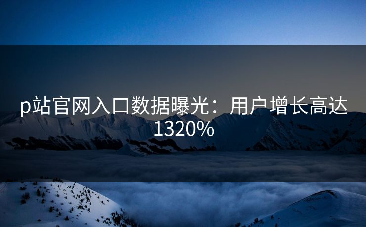 p站官网入口数据曝光：用户增长高达1320%