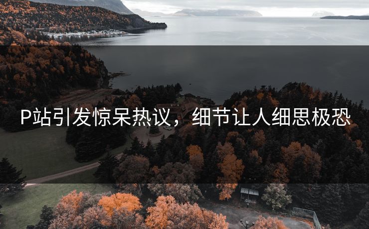 P站引发惊呆热议，细节让人细思极恐