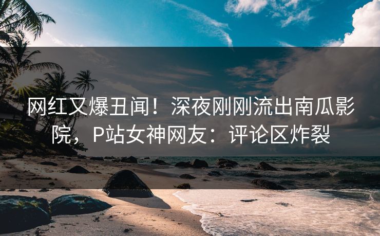 网红又爆丑闻！深夜刚刚流出南瓜影院，P站女神网友：评论区炸裂
