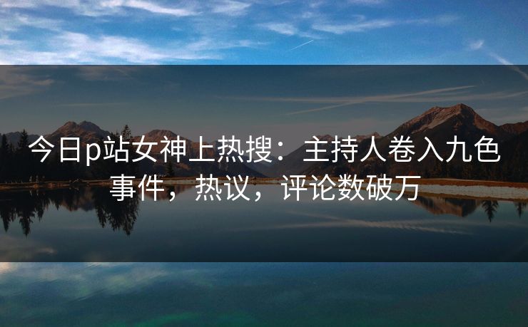 今日p站女神上热搜：主持人卷入九色事件，热议，评论数破万