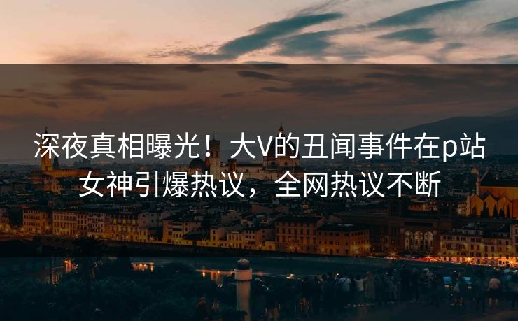 深夜真相曝光！大V的丑闻事件在p站女神引爆热议，全网热议不断