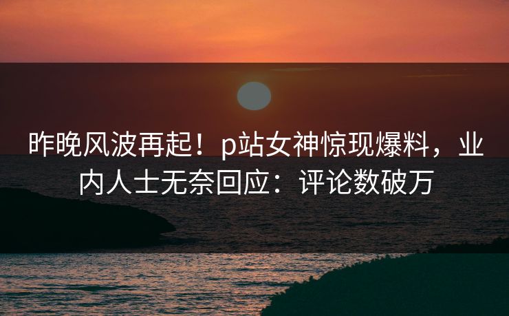 昨晚风波再起！p站女神惊现爆料，业内人士无奈回应：评论数破万