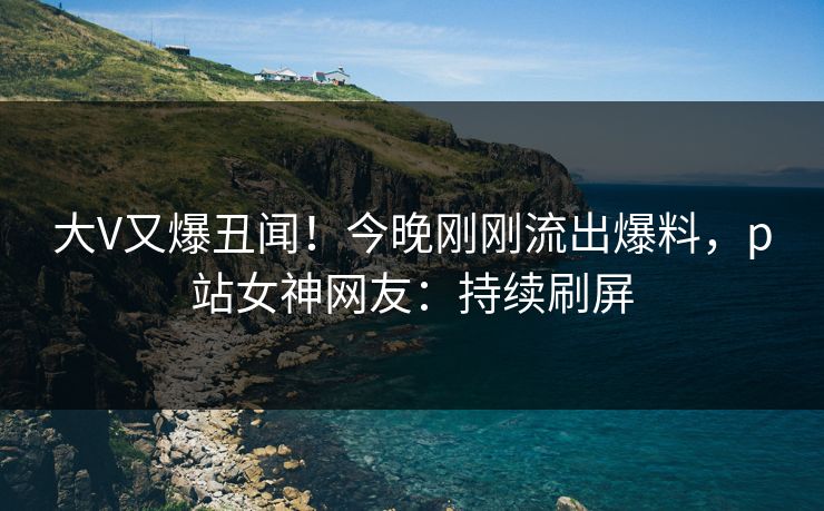 大V又爆丑闻！今晚刚刚流出爆料，p站女神网友：持续刷屏