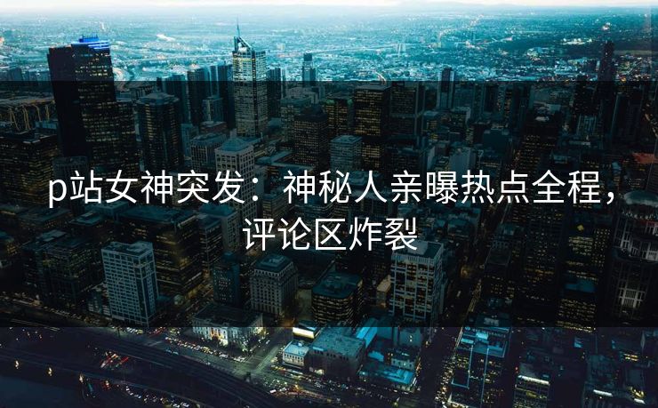 p站女神突发：神秘人亲曝热点全程，评论区炸裂
