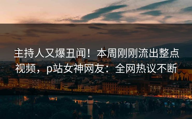 主持人又爆丑闻！本周刚刚流出整点视频，p站女神网友：全网热议不断