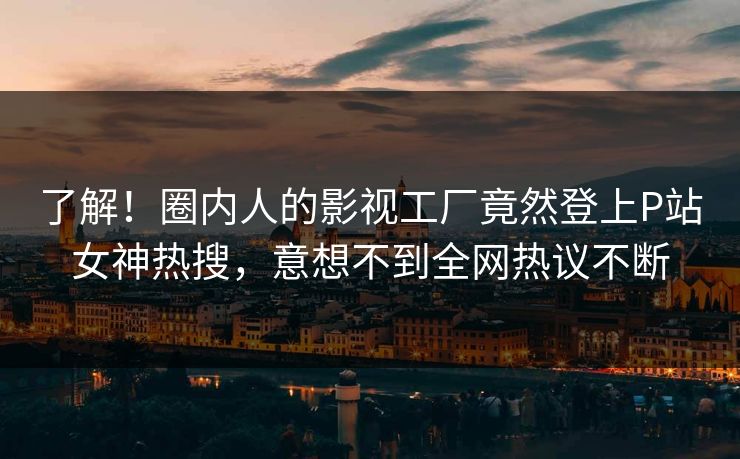 了解！圈内人的影视工厂竟然登上P站女神热搜，意想不到全网热议不断