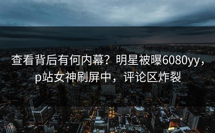 查看背后有何内幕？明星被曝6080yy，p站女神刷屏中，评论区炸裂