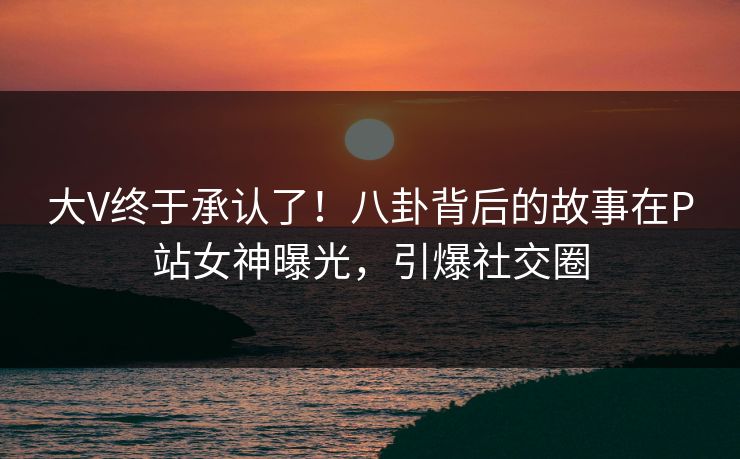 大V终于承认了！八卦背后的故事在P站女神曝光，引爆社交圈