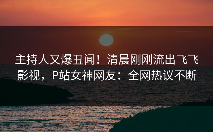 主持人又爆丑闻！清晨刚刚流出飞飞影视，P站女神网友：全网热议不断