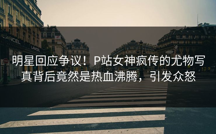 明星回应争议！P站女神疯传的尤物写真背后竟然是热血沸腾，引发众怒