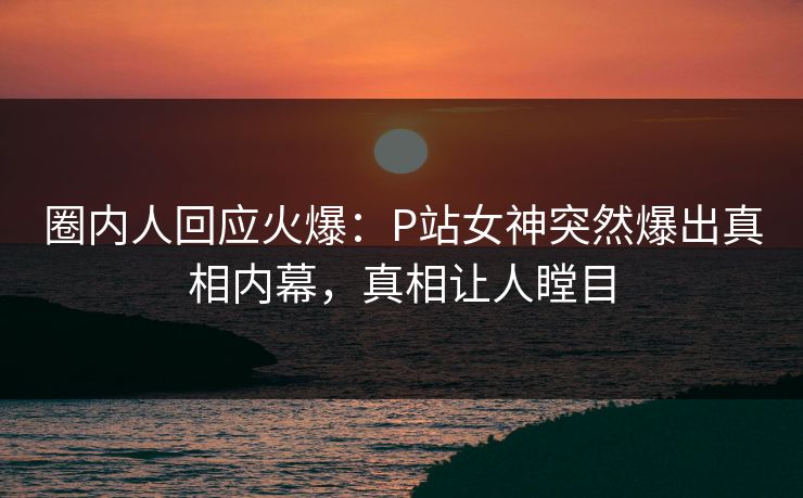 圈内人回应火爆：P站女神突然爆出真相内幕，真相让人瞠目