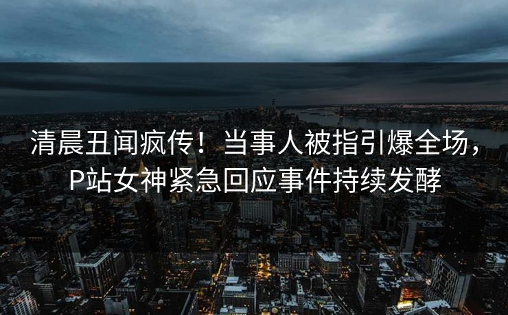 清晨丑闻疯传！当事人被指引爆全场，P站女神紧急回应事件持续发酵