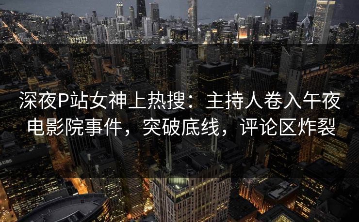 深夜P站女神上热搜：主持人卷入午夜电影院事件，突破底线，评论区炸裂