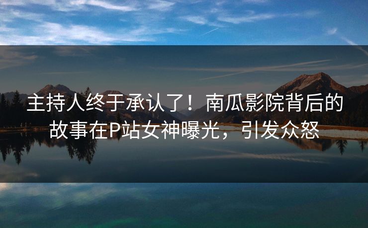 主持人终于承认了！南瓜影院背后的故事在P站女神曝光，引发众怒