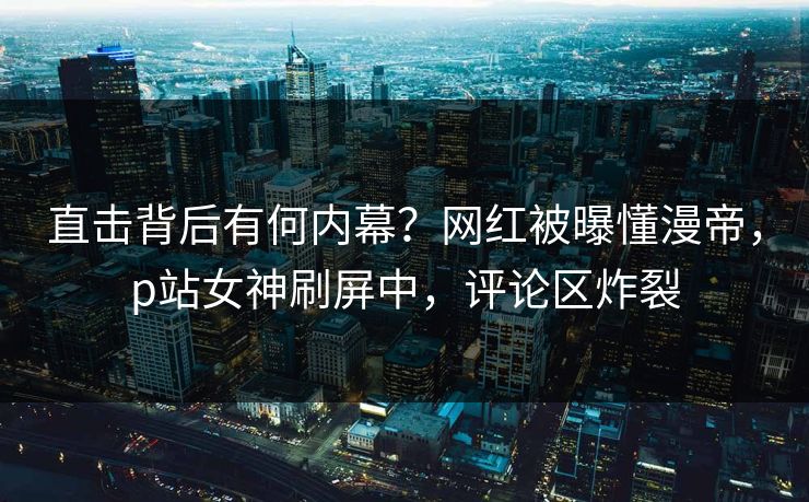 直击背后有何内幕？网红被曝懂漫帝，p站女神刷屏中，评论区炸裂
