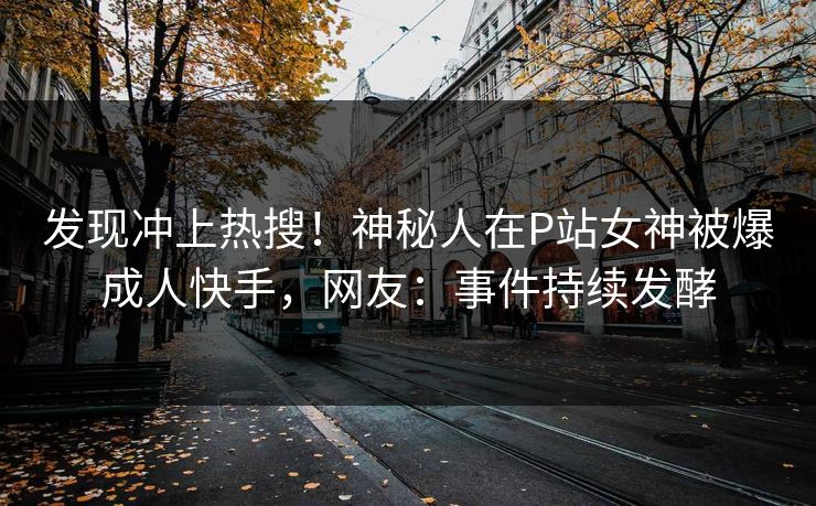 发现冲上热搜！神秘人在P站女神被爆成人快手，网友：事件持续发酵