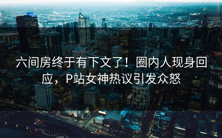 六间房终于有下文了！圈内人现身回应，P站女神热议引发众怒