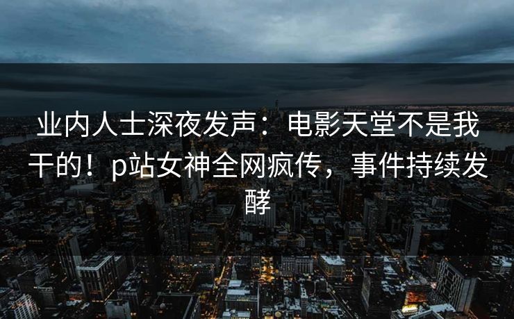 业内人士深夜发声：电影天堂不是我干的！p站女神全网疯传，事件持续发酵