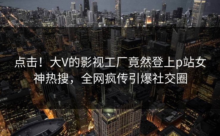 点击！大V的影视工厂竟然登上p站女神热搜，全网疯传引爆社交圈