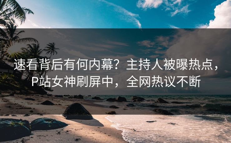 速看背后有何内幕？主持人被曝热点，P站女神刷屏中，全网热议不断
