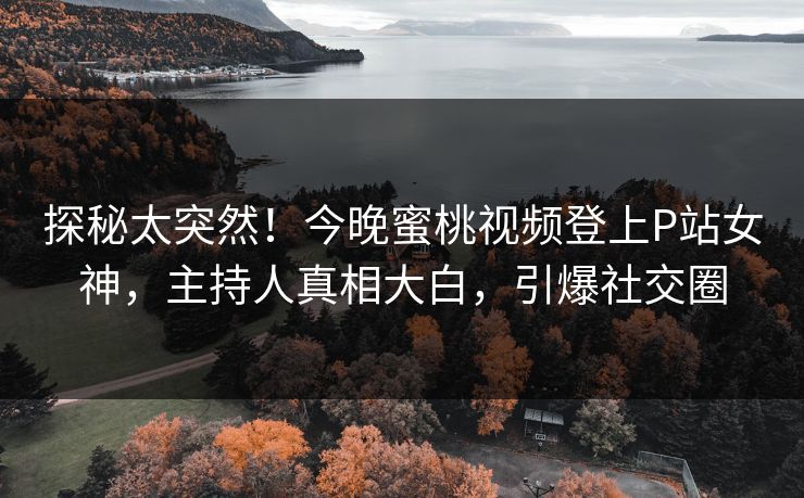 探秘太突然！今晚蜜桃视频登上P站女神，主持人真相大白，引爆社交圈