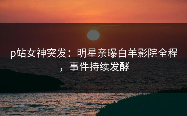 p站女神突发：明星亲曝白羊影院全程，事件持续发酵