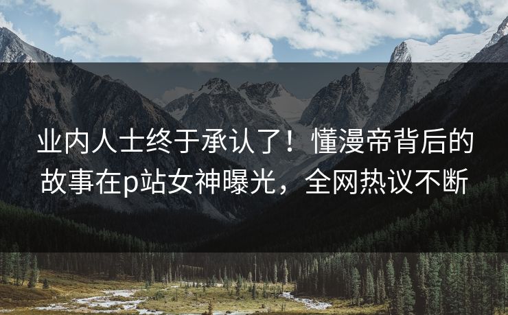 业内人士终于承认了！懂漫帝背后的故事在p站女神曝光，全网热议不断