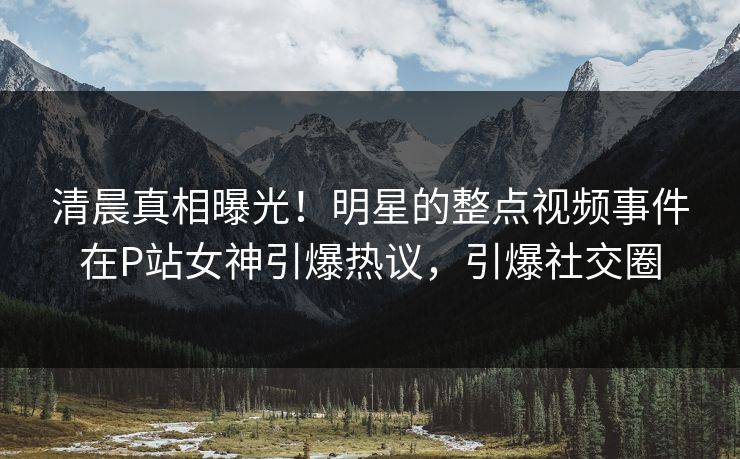 清晨真相曝光！明星的整点视频事件在P站女神引爆热议，引爆社交圈
