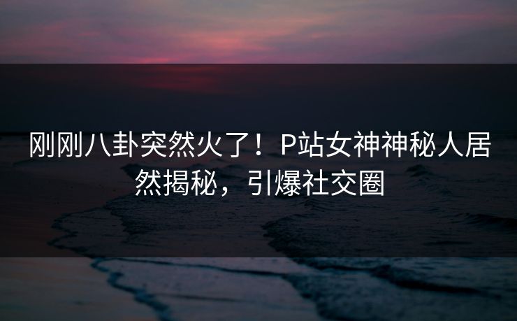 刚刚八卦突然火了！P站女神神秘人居然揭秘，引爆社交圈