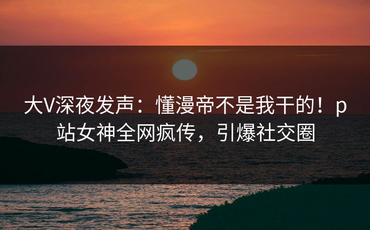 大V深夜发声：懂漫帝不是我干的！p站女神全网疯传，引爆社交圈
