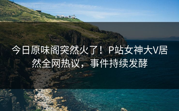 今日原味阁突然火了！P站女神大V居然全网热议，事件持续发酵