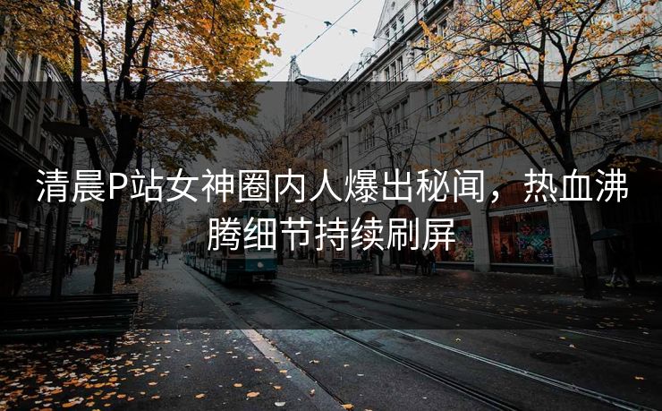 清晨P站女神圈内人爆出秘闻，热血沸腾细节持续刷屏