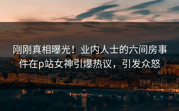 刚刚真相曝光！业内人士的六间房事件在p站女神引爆热议，引发众怒