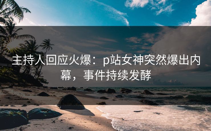 主持人回应火爆：p站女神突然爆出内幕，事件持续发酵