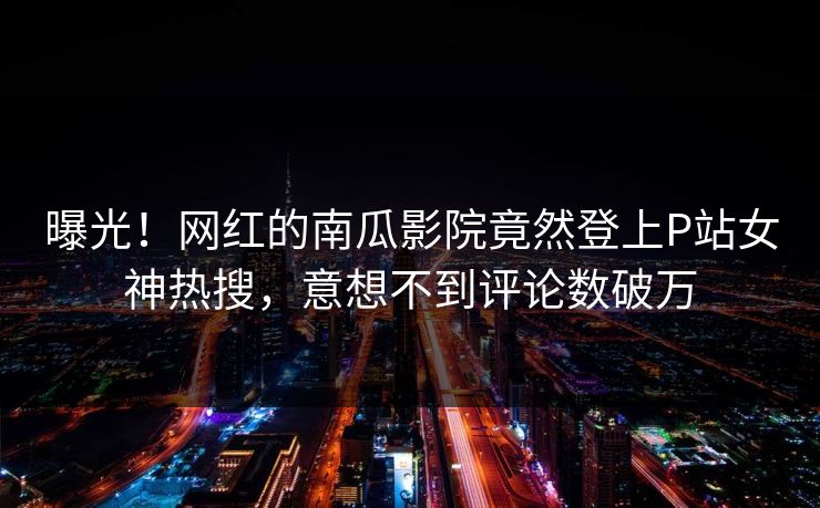 曝光！网红的南瓜影院竟然登上P站女神热搜，意想不到评论数破万