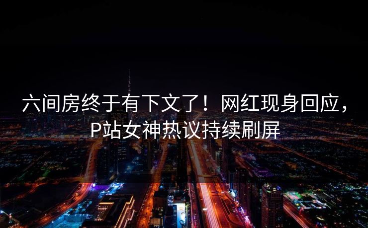 六间房终于有下文了！网红现身回应，P站女神热议持续刷屏