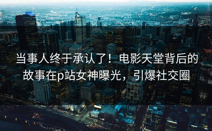 当事人终于承认了！电影天堂背后的故事在p站女神曝光，引爆社交圈