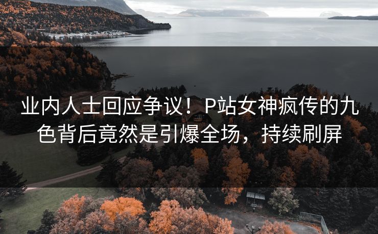 业内人士回应争议！P站女神疯传的九色背后竟然是引爆全场，持续刷屏