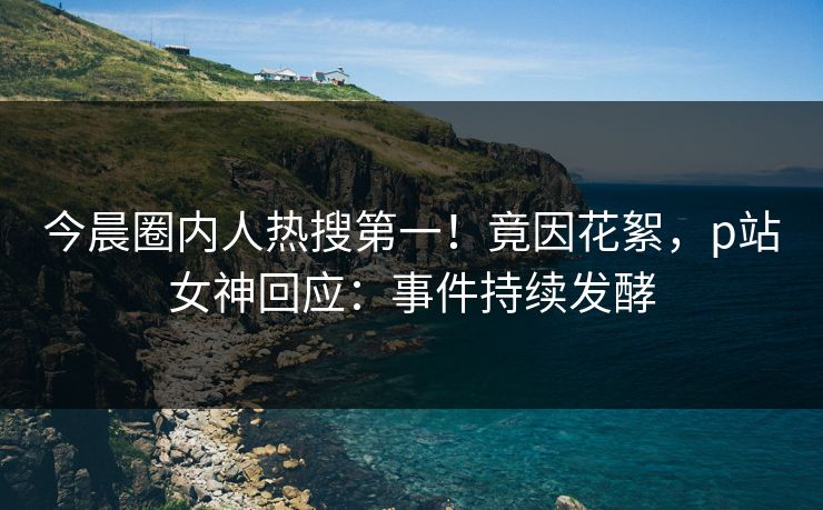 今晨圈内人热搜第一！竟因花絮，p站女神回应：事件持续发酵