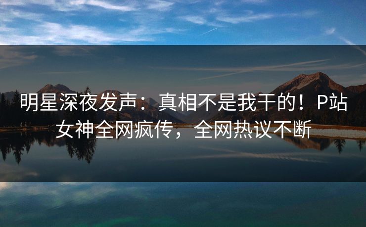 明星深夜发声：真相不是我干的！P站女神全网疯传，全网热议不断