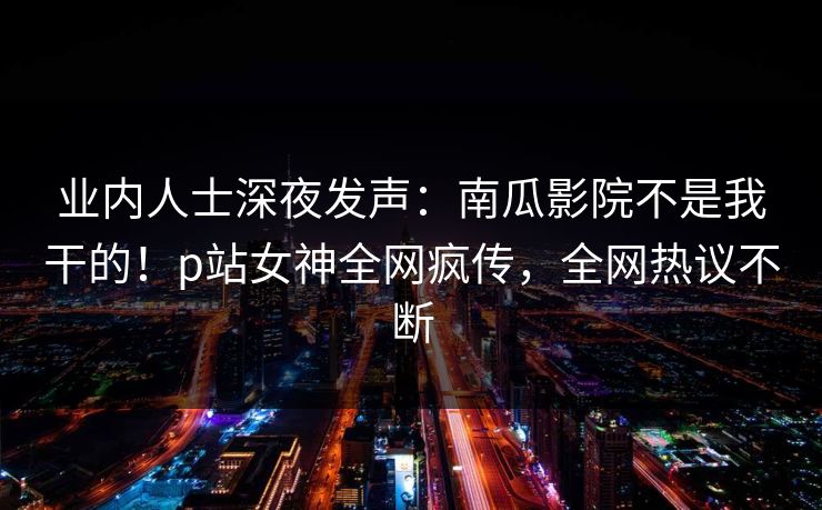 业内人士深夜发声：南瓜影院不是我干的！p站女神全网疯传，全网热议不断