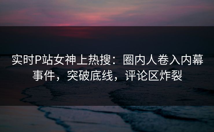 实时P站女神上热搜：圈内人卷入内幕事件，突破底线，评论区炸裂