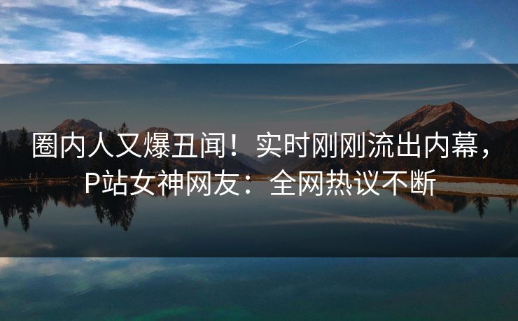 圈内人又爆丑闻！实时刚刚流出内幕，P站女神网友：全网热议不断