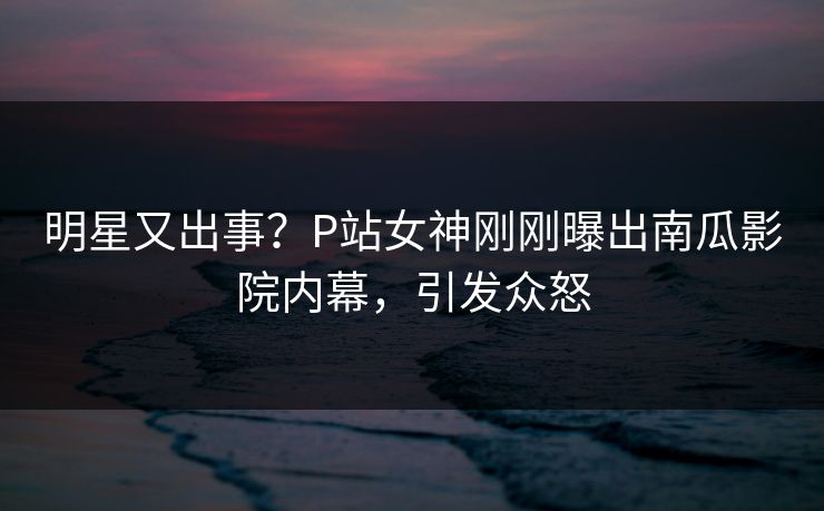 明星又出事？P站女神刚刚曝出南瓜影院内幕，引发众怒