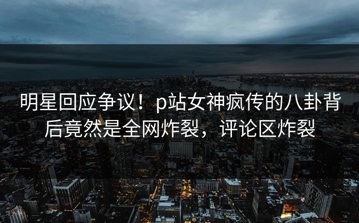 明星回应争议！p站女神疯传的八卦背后竟然是全网炸裂，评论区炸裂